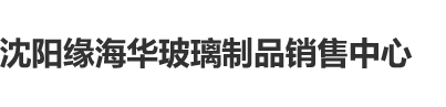 欧美女人日屄沈阳缘海华玻璃制品销售中心